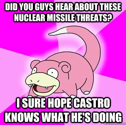 Did you guys hear about these nuclear missile threats? I sure hope castro knows what he's doing  Slowpoke