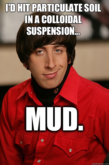 I'd hit particulate soil in a colloidal suspension...
 Mud.  Pickup Line Scientist