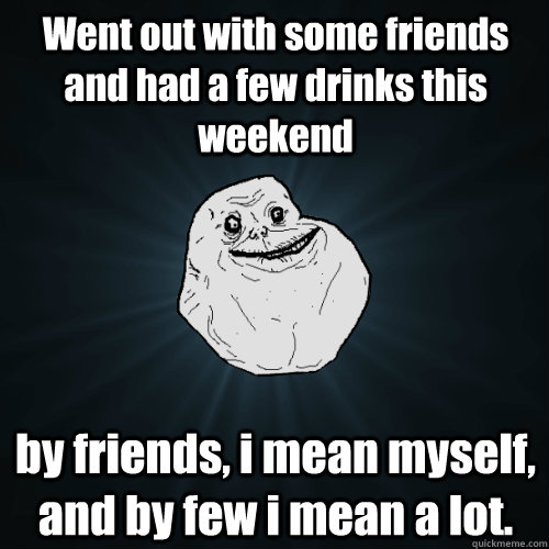 Went out with some friends and had a few drinks this weekend by friends, i mean myself, and by few i mean a lot.  Forever Alone