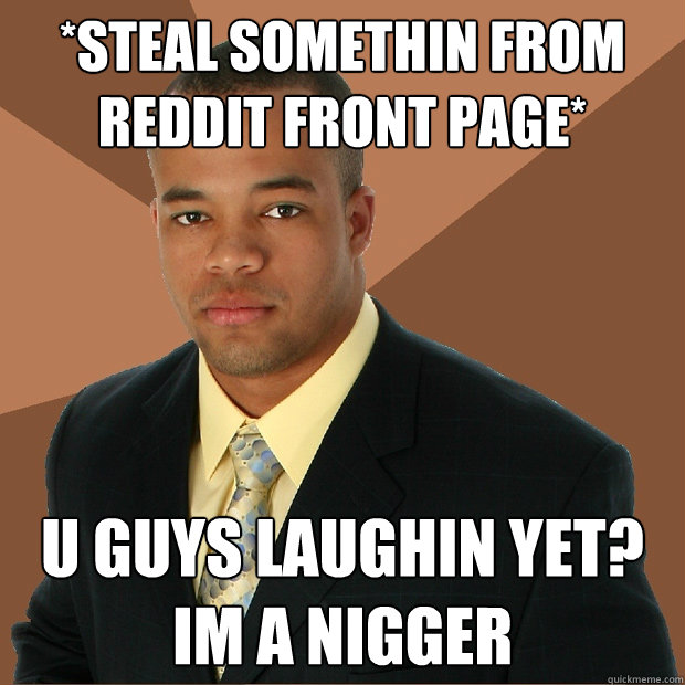 *Steal somethin from reddit front page* U guys laughin yet? Im a nigger  Successful Black Man