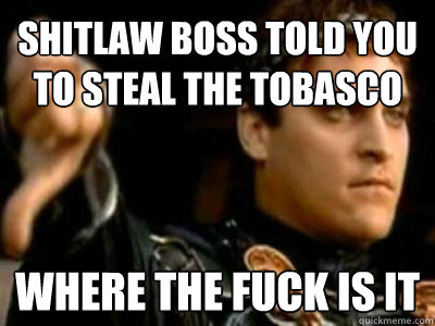 shitlaw boss told you to steal the tobasco where the fuck is it  Downvoting Roman