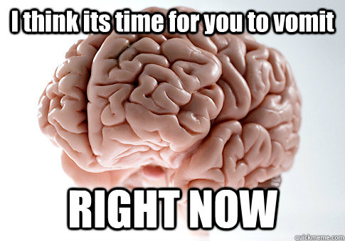 I think its time for you to vomit RIGHT NOW    Scumbag Brain