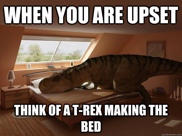 When you are Upset think of a T-rex making the bed.