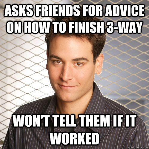 Asks Friends for advice on how to finish 3-way won't tell them if it worked - Asks Friends for advice on how to finish 3-way won't tell them if it worked  Scumbag Ted Mosby