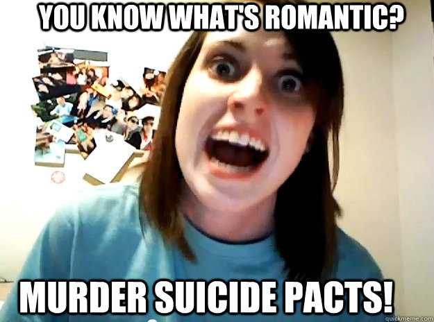 You know what's romantic? murder suicide pacts!  Insanity Girlfriend