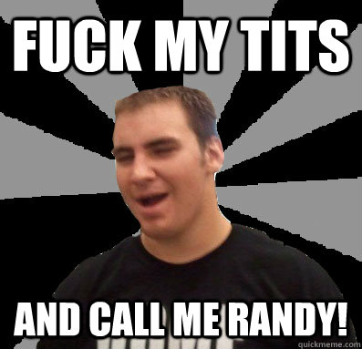 fuck my tits and call me randy!  