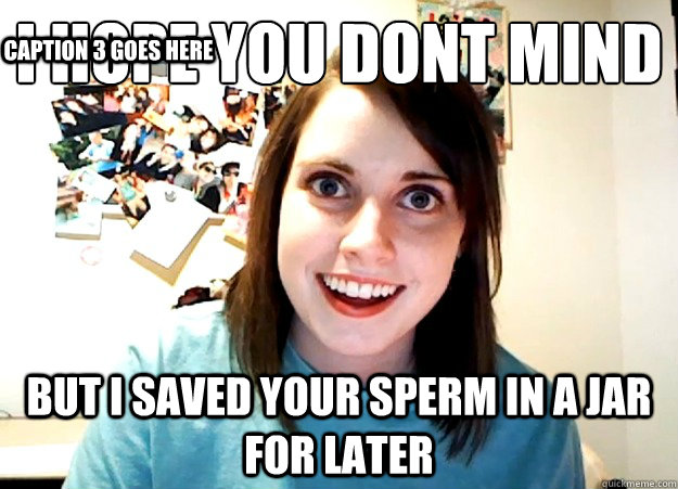 i hope you dont mind but i saved your sperm in a jar for later Caption 3 goes here  Overly Attached Girlfriend
