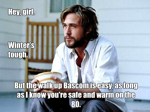 But the walk up Bascom is easy, as long as I know you're safe and warm on the 80. Hey, girl. Winter's tough. - But the walk up Bascom is easy, as long as I know you're safe and warm on the 80. Hey, girl. Winter's tough.  Advertising Ryan Gosling