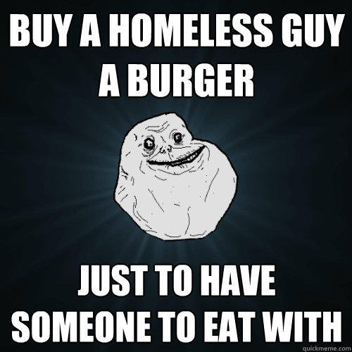 Buy a homeless guy a burger Just to have someone to eat with  