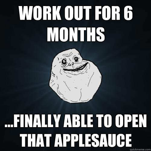 Work out for 6 months ...finally able to open that applesauce  Forever Alone