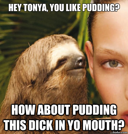 Hey Tonya, you like pudding? How about pudding this dick in yo mouth?  rape sloth