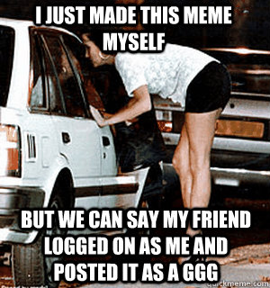 I just made this meme myself but we can say my friend logged on as me and posted it as a GGG  Karma Whore