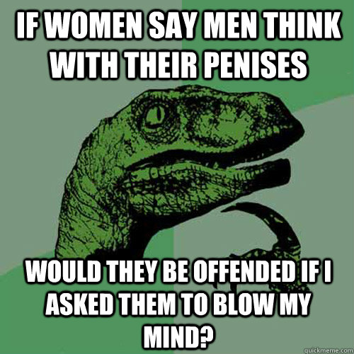 if women say men think with their penises would they be offended if i asked them to blow my mind?  Philosoraptor
