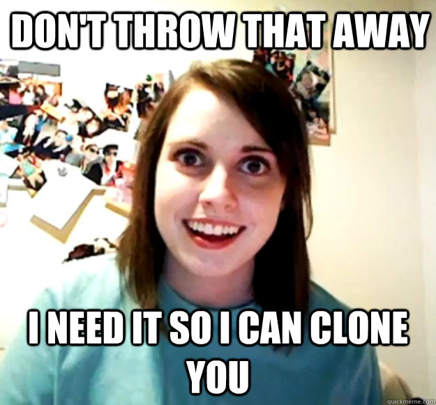 Don't throw that away I need it so i can clone you  Overly Attached Girlfriend