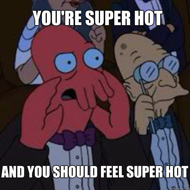 You're super hot AND YOU SHOULD FEEL super hot  Bad joke Zoidberg