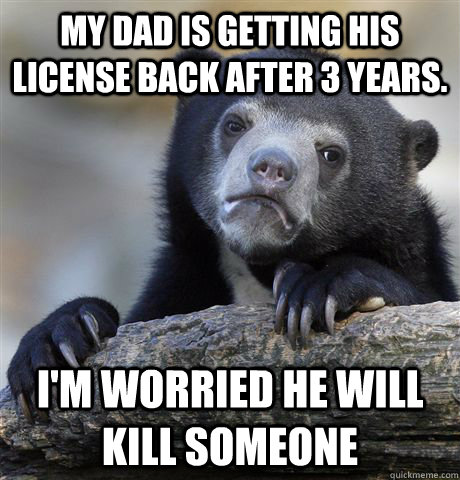 My dad is getting his license back after 3 years. I'm worried he will kill someone  Confession Bear
