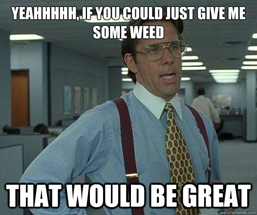 Yeahhhhh, if you could just give me some weed that would be great  