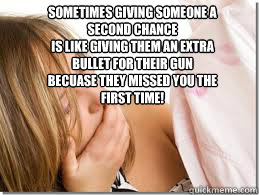 Sometimes giving someone a second chance 
is like giving them an extra bullet for their gun
becuase they missed you the first time!
   Cheating Boyfriend