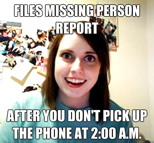 Files missing person report After you don't pick up the phone at 2:00 A.m.  Overly Attached Girlfriend