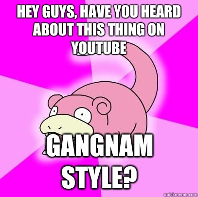 Hey guys, have you heard about this thing on YouTube  Gangnam style?  Slowpoke