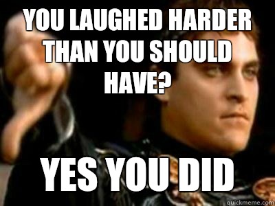 You laughed harder than you should have? Yes you did  Downvoting Roman