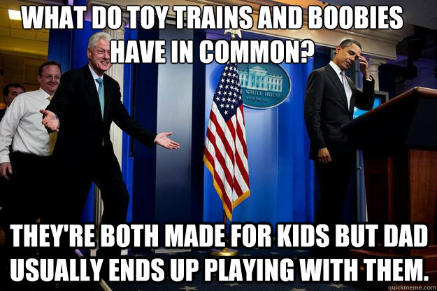 What do toy trains and boobies have in common?
 They're both made for kids but Dad usually ends up playing with them. - What do toy trains and boobies have in common?
 They're both made for kids but Dad usually ends up playing with them.  Inappropriate Timing Bill Clinton