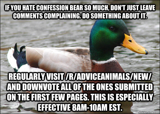 if you hate confession bear so much, don't just leave comments complaining. do something about it. regularly visit /r/adviceanimals/new/ and downvote all of the ones submitted on the first few pages. This is especially effective 8am-10am EST.  Actual Advice Mallard