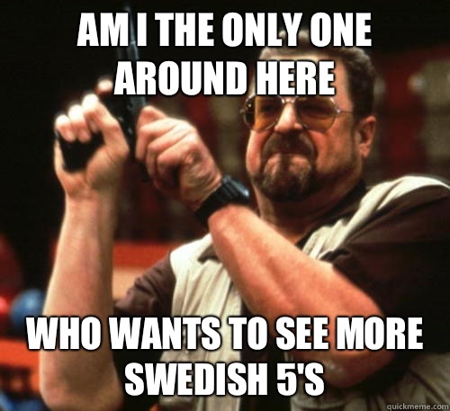 Am i the only one around here Who wants to see more Swedish 5's  Am I The Only One Around Here