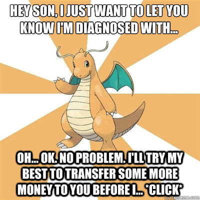 Hey son, I just want to let you know I'm diagnosed with... Oh... ok. No problem. I'll try my best to transfer some more money to you before I... *Click* - Hey son, I just want to let you know I'm diagnosed with... Oh... ok. No problem. I'll try my best to transfer some more money to you before I... *Click*  Dragonite Dad