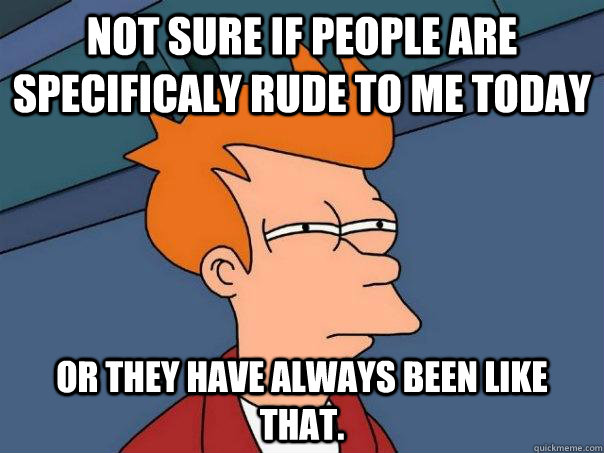 Not sure if people are specificaly rude to me today Or they have always been like that. - Not sure if people are specificaly rude to me today Or they have always been like that.  Futurama Fry