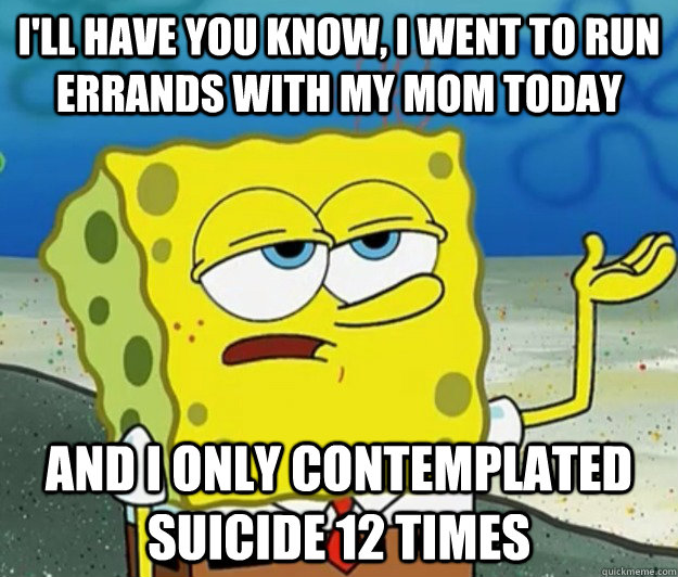 I'll have you know, I went to run errands with my mom today and I only contemplated suicide 12 times  Tough Spongebob