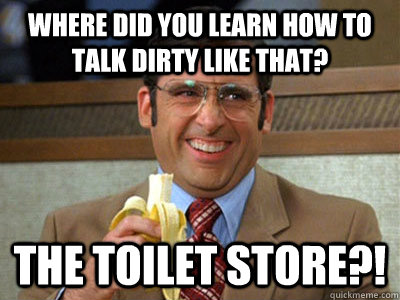 Where did you learn how to talk dirty like that? The Toilet Store?!  