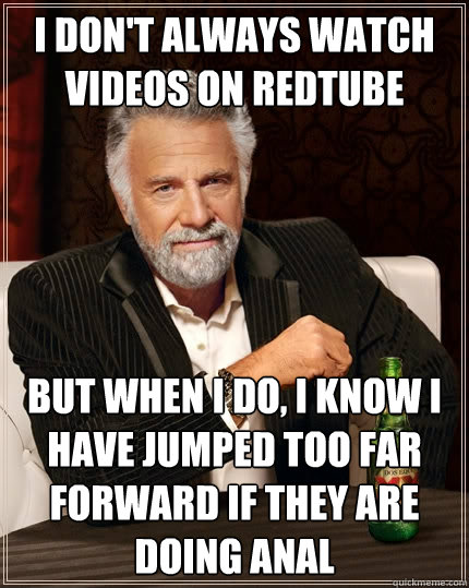 I don't always watch videos on redtube But when I do, I know I have jumped too far forward if they are doing anal  The Most Interesting Man In The World