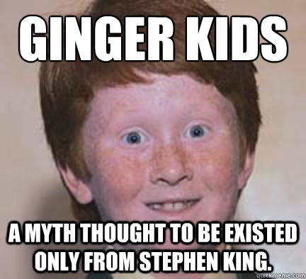ginger kids
 a myth thought to be existed only from stephen king.  Over Confident Ginger