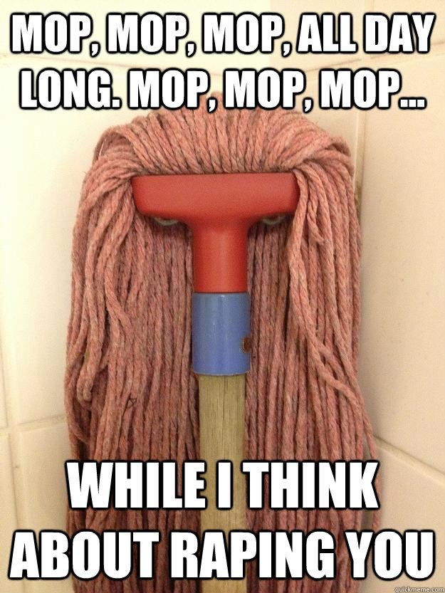 Mop, mop, mop, all day long. Mop, mop, mop... while i think about raping you  Insanity Mop