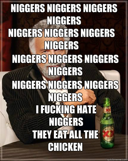 NIGGERS NIGGERS NIGGERS NIGGERS NIGGERS NIGGERS NIGGERS NIGGERS NIGGERS NIGGERS NIGGERS NIGGERS NIGGERS NIGGERS NIGGERS NIGGERS I FUCKING HATE NIGGERS THEY EAT ALL THE CHICKEN  The Most Interesting Man In The World