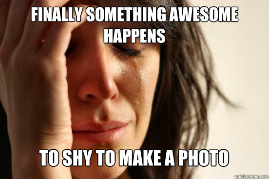 Finally something awesome happens
 To shy to make a photo  First World Problems