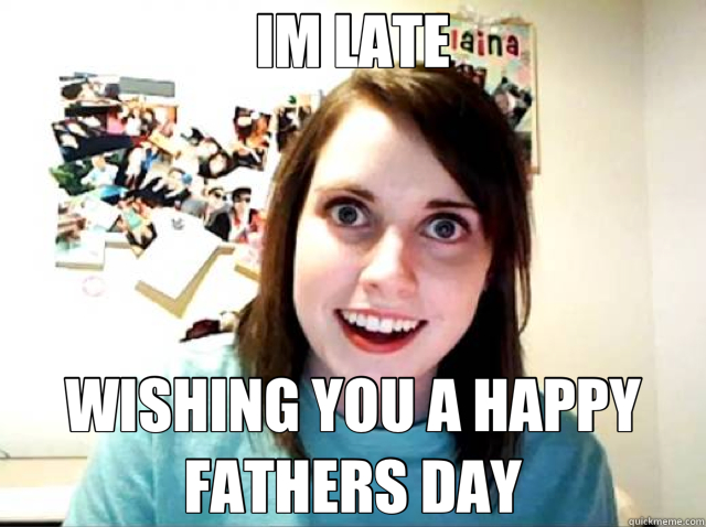 IM LATE WISHING YOU A HAPPY FATHERS DAY  Overly Attached Girlfriend
