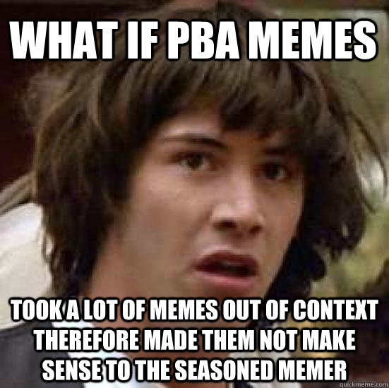 What if Pba memes  took a lot of memes out of context therefore made them not make sense to the seasoned memer  conspiracy keanu