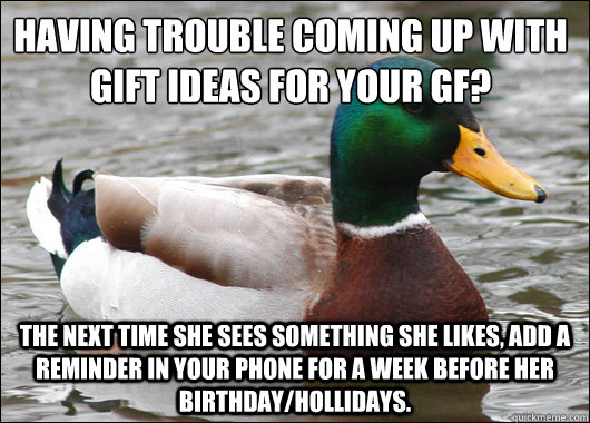 Having trouble coming up with gift ideas for your gf?
 The next time she sees something she likes, add a reminder in your phone for a week before her birthday/hollidays.  Actual Advice Mallard