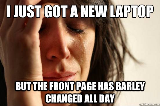 I just got a new laptop and have the day off but the front page has barley changed all day  First World Problems