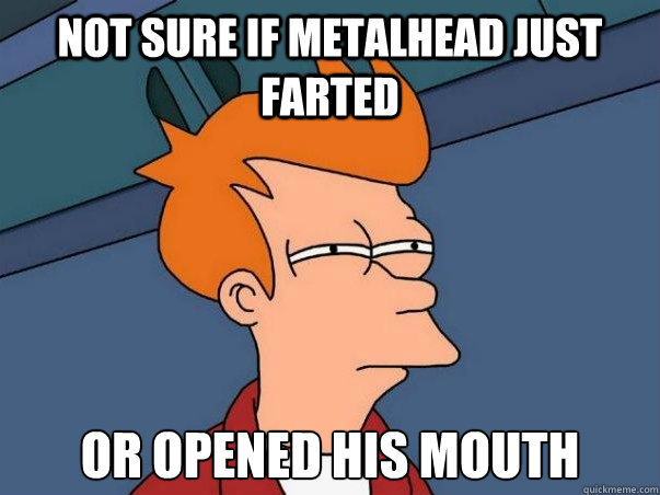Not sure if metalhead just farted or opened his mouth  Not sure Fry