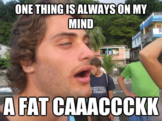 One thing is always on my mind A fat Caaaccckk  