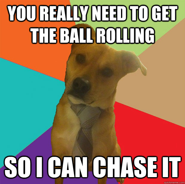 You really need to get the ball rolling So I can chase it  Business Dog