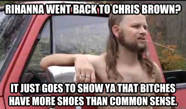 Rihanna went back to Chris Brown? it just goes to show ya that bitches have more shoes than common sense.  Almost Politically Correct Redneck