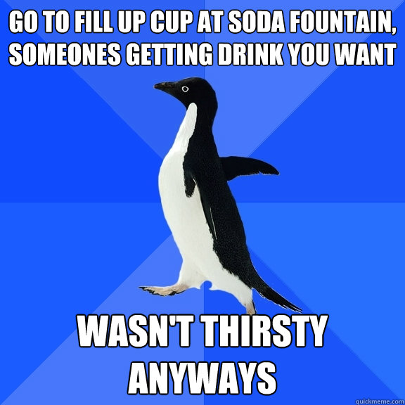 go to fill up cup at soda fountain, someones getting drink you want wasn't thirsty anyways  Socially Awkward Penguin