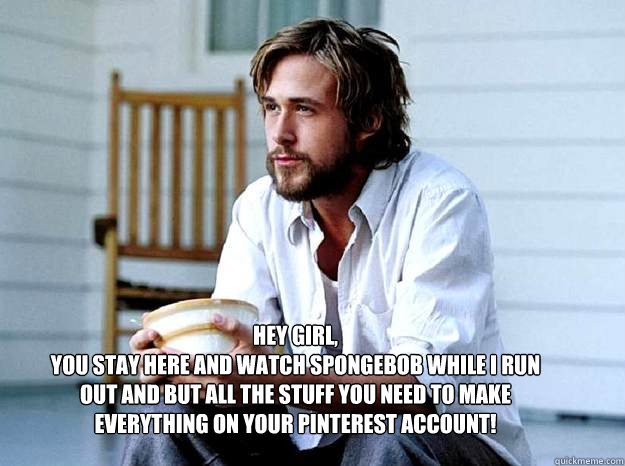 Hey girl,
You stay here and watch Spongebob while I run out and but all the stuff you need to make everything on your pinterest account! - Hey girl,
You stay here and watch Spongebob while I run out and but all the stuff you need to make everything on your pinterest account!  Advertising Ryan Gosling