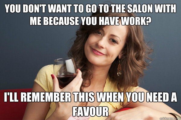 you don't want to go to the salon with me because you have work? i'll remember this when you need a favour  Forever Resentful Mother
