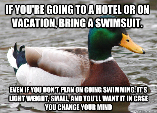 If you're going to a hotel or on vacation, Bring a swimsuit. Even if you don't plan on going swimming, it's light weight, small, and you'll want it in case you change your mind  Actual Advice Mallard