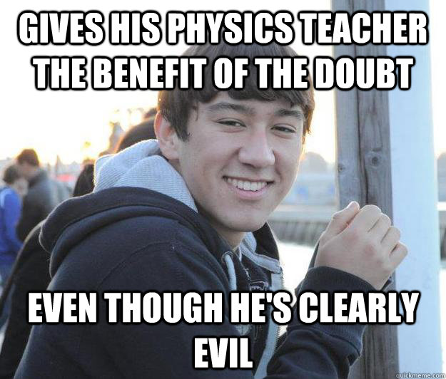 Gives his physics teacher the benefit of the doubt even though he's clearly evil  